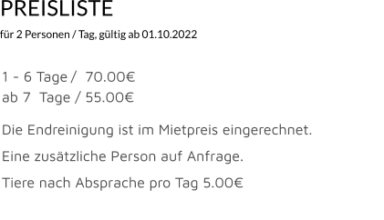 PREISLISTE  für 2 Personen / Tag, gültig ab 01.10.2022                                              1 - 6 Tage	/  70.00€						 ab 7  Tage	 / 55.00€  Die Endreinigung ist im Mietpreis eingerechnet.  Eine zusätzliche Person auf Anfrage.	  Tiere nach Absprache pro Tag 5.00€